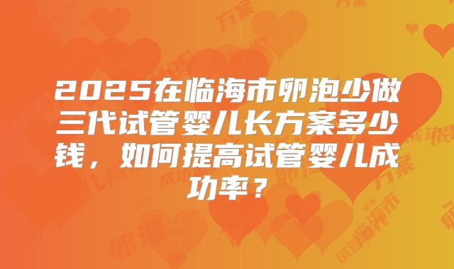 2025在临海市卵泡少做三代试管婴儿长方案多少钱,如何提高试管婴儿成功率?