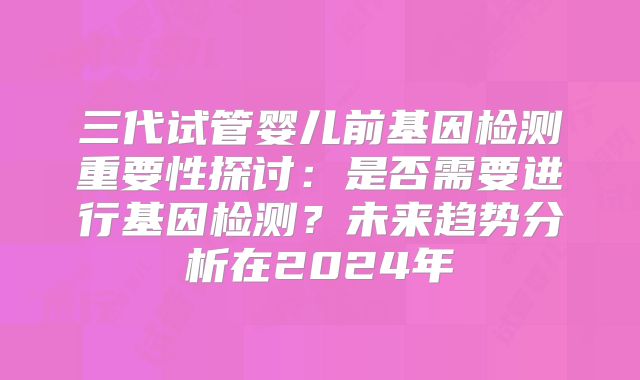 三代试管婴儿前基因检测重要性探讨：是否需要进行基因检测？未来趋势分析在2024年