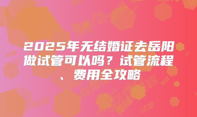 2025年无结婚证去岳阳做试管可以吗？试管流程、费用全攻略