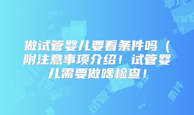 做试管婴儿要看条件吗（附注意事项介绍！试管婴儿需要做啥检查！