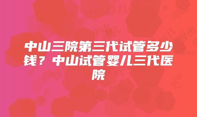 中山三院第三代试管多少钱?中山试管婴儿三代医院