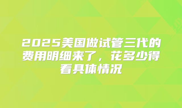 2025美国做试管三代的费用明细来了，花多少得看具体情况