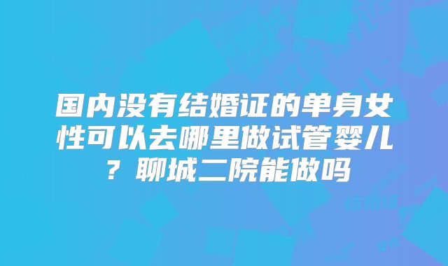 国内没有结婚证的单身女性可以去哪里做试管婴儿？聊城二院能做吗