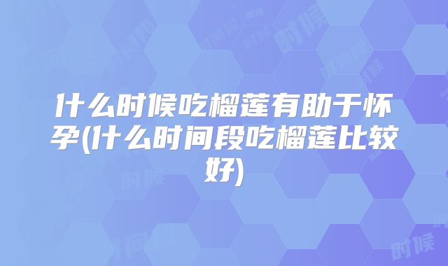 什么时候吃榴莲有助于怀孕(什么时间段吃榴莲比较好)