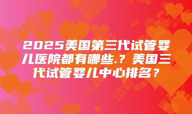 2025美国第三代试管婴儿医院都有哪些.？美国三代试管婴儿中心排名？