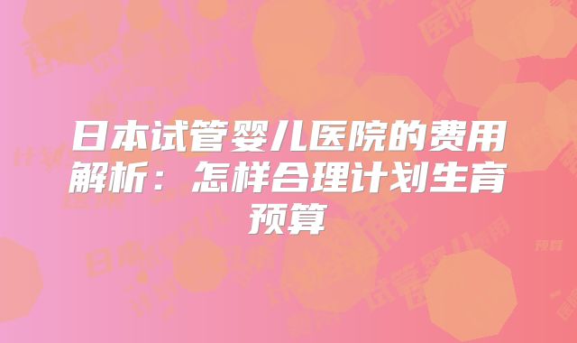 日本试管婴儿医院的费用解析：怎样合理计划生育预算