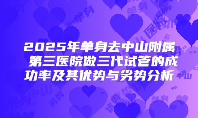 2025年单身去中山附属 第三医院做三代试管的成功率及其优势与劣势分析