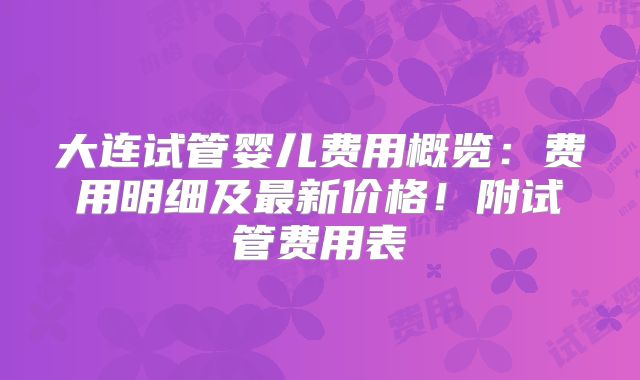 大连试管婴儿费用概览：费用明细及最新价格！附试管费用表