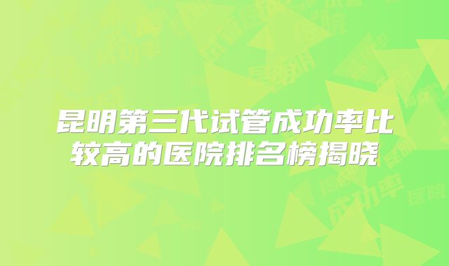 昆明第三代试管成功率比较高的医院排名榜揭晓