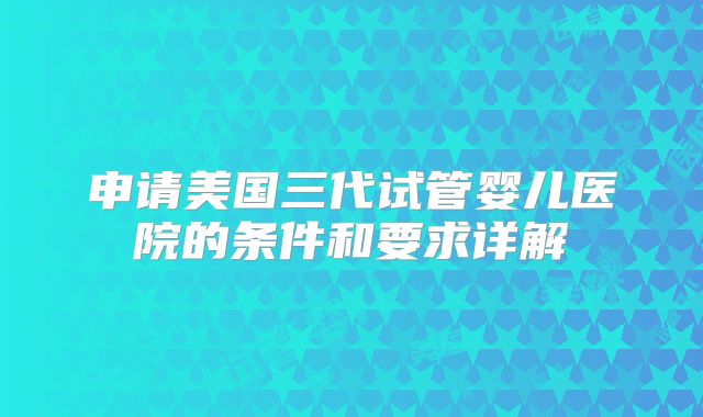 申请美国三代试管婴儿医院的条件和要求详解