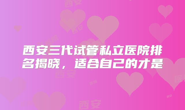 西安三代试管私立医院排名揭晓，适合自己的才是