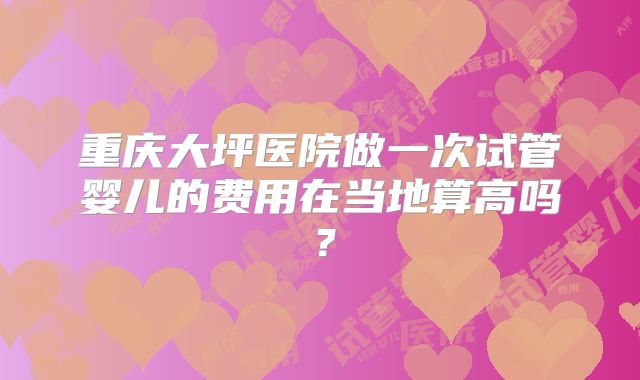 重庆大坪医院做一次试管婴儿的费用在当地算高吗？