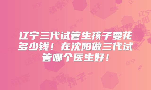 辽宁三代试管生孩子要花多少钱！在沈阳做三代试管哪个医生好！