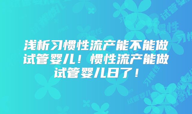 浅析习惯性流产能不能做试管婴儿！惯性流产能做试管婴儿日了！