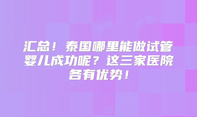 汇总!泰国哪里能做试管婴儿成功呢?这三家医院各有优势!