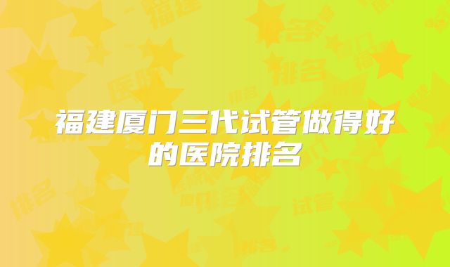 福建厦门三代试管做得好的医院排名