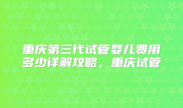 重庆第三代试管婴儿费用多少详解攻略，重庆试管