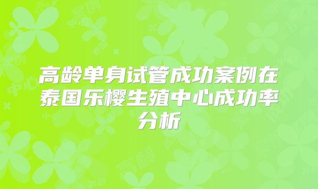 高龄单身试管成功案例在泰国乐樱生殖中心成功率分析