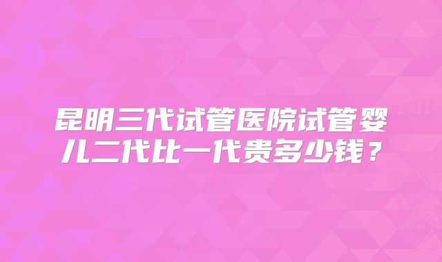 昆明三代试管医院试管婴儿二代比一代贵多少钱？
