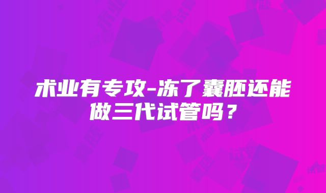 术业有专攻-冻了囊胚还能做三代试管吗？