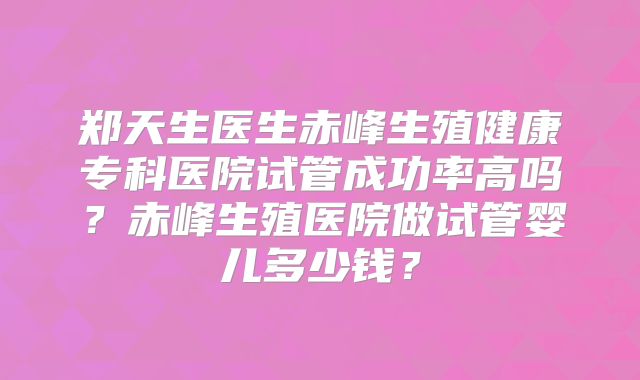 郑天生医生赤峰生殖健康专科医院试管成功率高吗？赤峰生殖医院做试管婴儿多少钱？