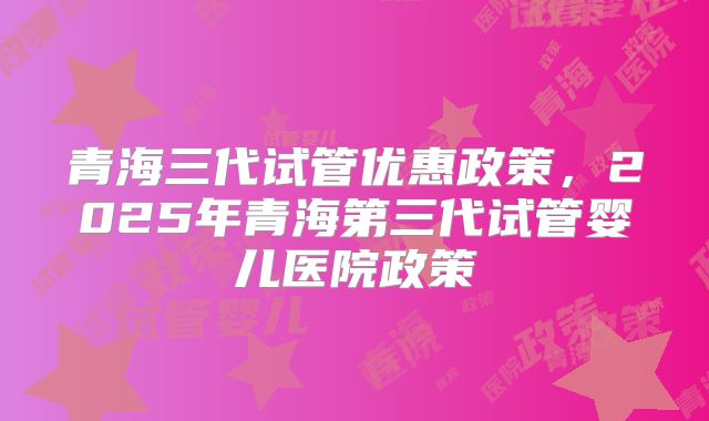 青海三代试管优惠政策，2025年青海第三代试管婴儿医院政策