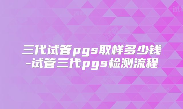 三代试管pgs取样多少钱-试管三代pgs检测流程