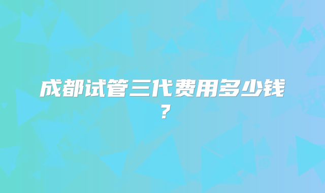 成都试管三代费用多少钱？