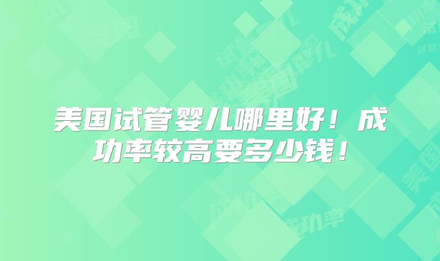 美国试管婴儿哪里好！成功率较高要多少钱！