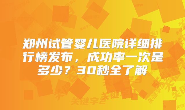 郑州试管婴儿医院详细排行榜发布，成功率一次是多少？30秒全了解
