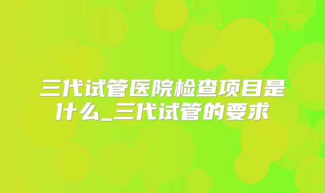 三代试管医院检查项目是什么_三代试管的要求