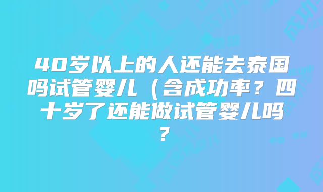 40岁以上的人还能去泰国吗试管婴儿（含成功率？四十岁了还能做试管婴儿吗？