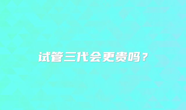 试管三代会更贵吗？