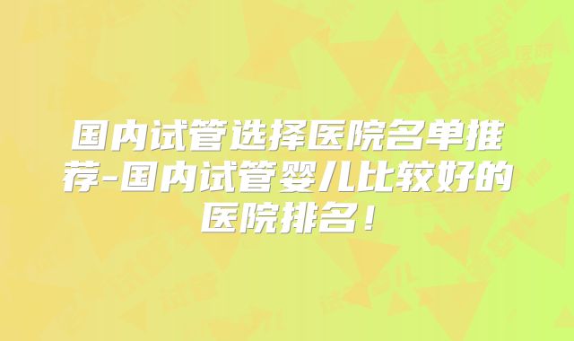 国内试管选择医院名单推荐-国内试管婴儿比较好的医院排名！
