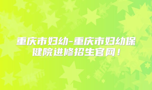 重庆市妇幼-重庆市妇幼保健院进修招生官网！