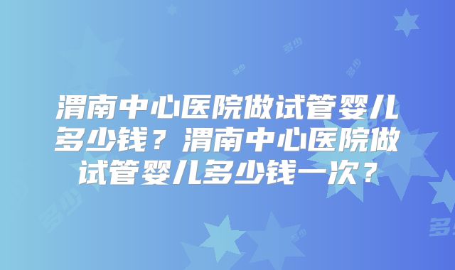 渭南中心医院做试管婴儿多少钱？渭南中心医院做试管婴儿多少钱一次？