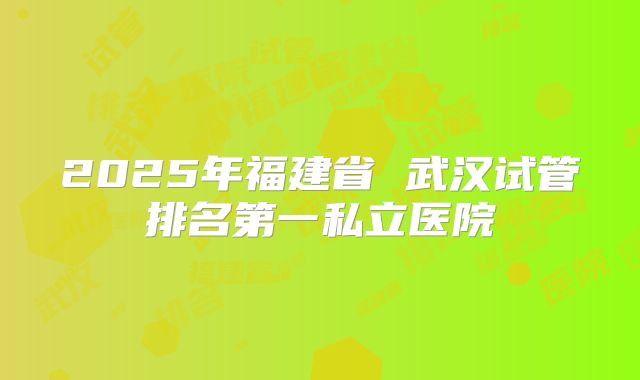 2025年福建省 武汉试管排名第一私立医院