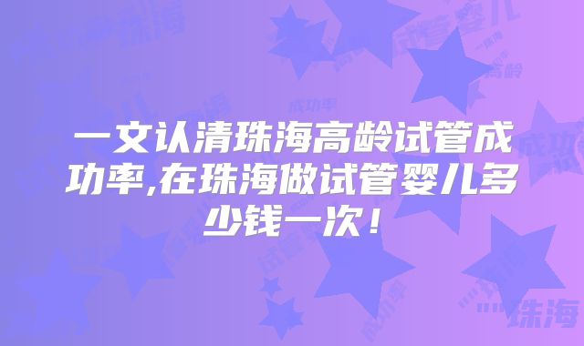 一文认清珠海高龄试管成功率,在珠海做试管婴儿多少钱一次!