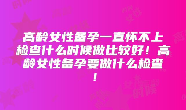 高龄女性备孕一直怀不上检查什么时候做比较好！高龄女性备孕要做什么检查！