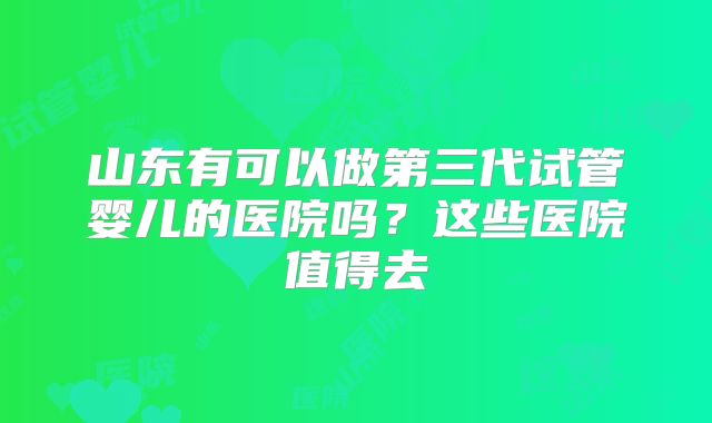 山东有可以做第三代试管婴儿的医院吗？这些医院值得去