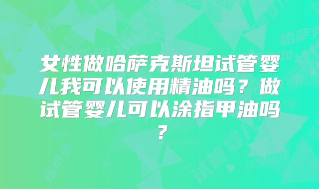 女性做哈萨克斯坦试管婴儿我可以使用精油吗？做试管婴儿可以涂指甲油吗？