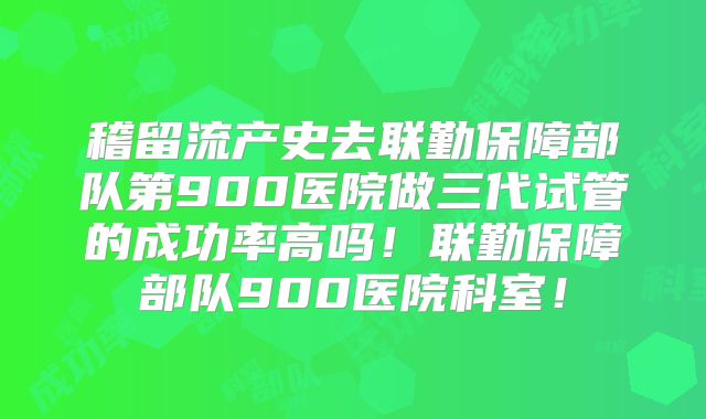 稽留流产史去联勤保障部队第900医院做三代试管的成功率高吗！联勤保障部队900医院科室！