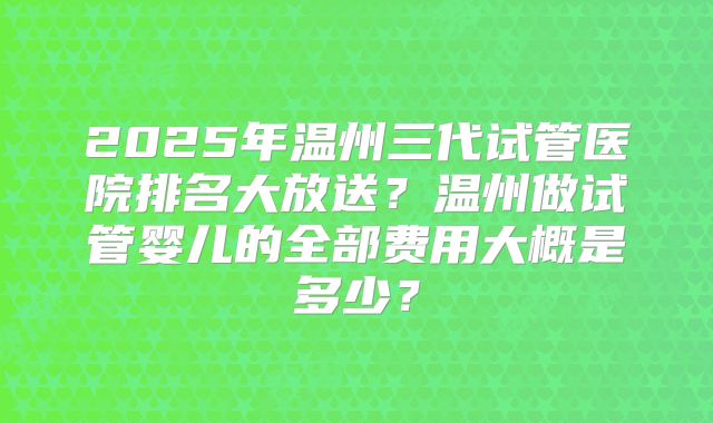 2025年温州三代试管医院排名大放送？温州做试管婴儿的全部费用大概是多少？