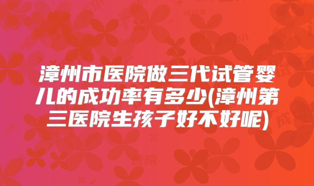 漳州市医院做三代试管婴儿的成功率有多少(漳州第三医院生孩子好不好呢)