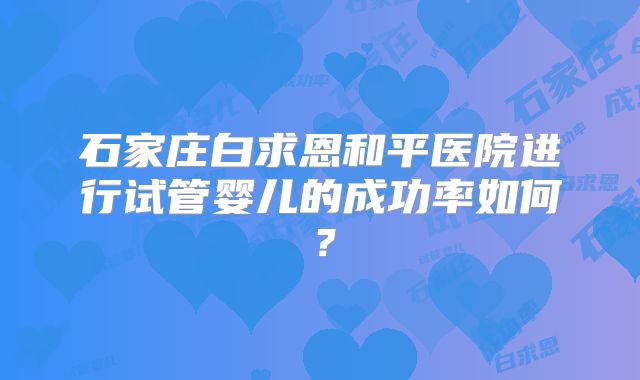 石家庄白求恩和平医院进行试管婴儿的成功率如何?