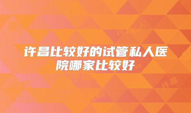 许昌比较好的试管私人医院哪家比较好