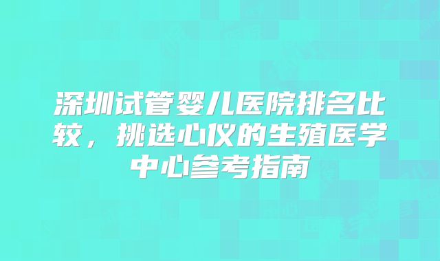 深圳试管婴儿医院排名比较,挑选心仪的生殖医学中心参考指南