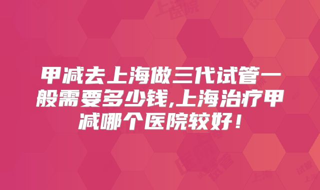 甲减去上海做三代试管一般需要多少钱,上海治疗甲减哪个医院较好！
