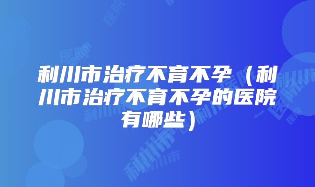 利川市治疗不育不孕（利川市治疗不育不孕的医院有哪些）