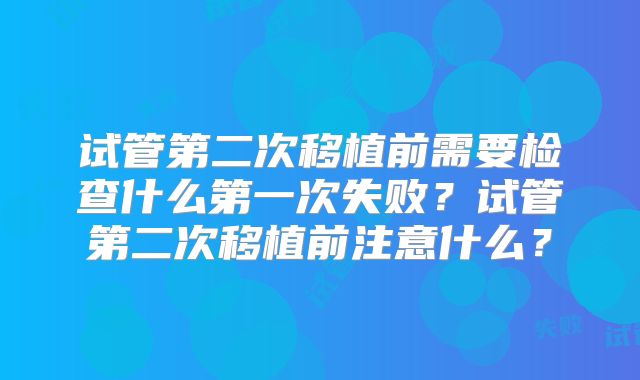 试管第二次移植前需要检查什么第一次失败?试管第二次移植前注意什么?
